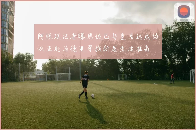 阿根廷记者曝恩佐已与皇马达成协议正赴马德里寻找新居生活准备